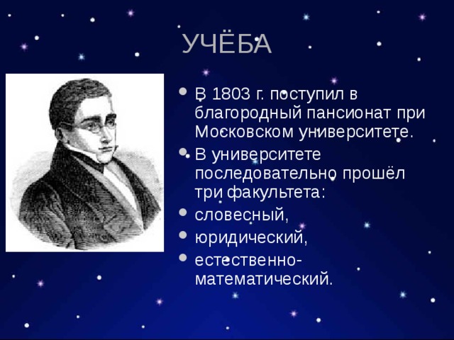 УЧЁБА В 1803 г. поступил в благородный пансионат при Московском университете. В университете последовательно прошёл три факультета: словесный, юридический, естественно-математический. 