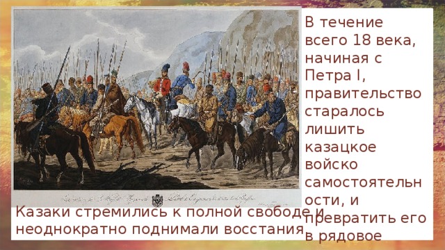 В течение всего 18 века, начиная с Петра I, правительство старалось лишить казацкое войско самостоятельности, и превратить его в рядовое воинское подразделение. Казаки стремились к полной свободе и неоднократно поднимали восстания. 