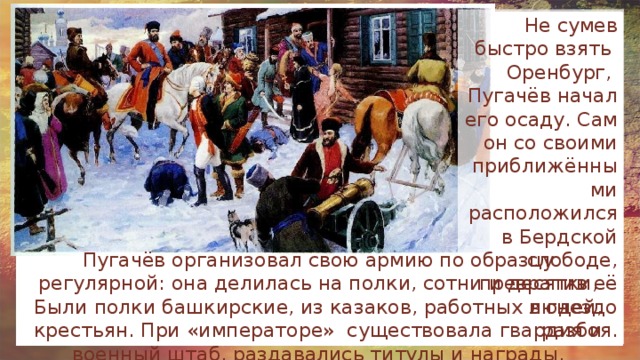 Не сумев быстро взять Оренбург, Пугачёв начал его осаду. Сам он со своими приближёнными расположился в Бердской слободе, превратив её в гнездо разбоя. Пугачёв организовал свою армию по образцу регулярной: она делилась на полки, сотни и десятки, Были полки башкирские, из казаков, работных людей, крестьян. При «императоре» существовала гвардия и военный штаб, раздавались титулы и награды, проводились учения. 