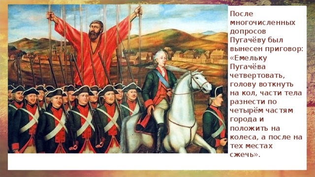 После многочисленных допросов Пугачёву был вынесен приговор: «Емельку Пугачёва четвертовать, голову воткнуть на кол, части тела разнести по четырём частям города и положить на колеса, а после на тех местах сжечь». 