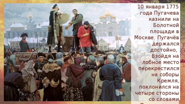 10 января 1775 года Пугачева казнили на Болотной площади в Москве. Пугачёв держался достойно, Взойдя на лобное место перекрестился на соборы Кремля, поклонился на четыре стороны со словами «Прости, народ православный». По распоряжению Екатерины II голову отрубили сразу . 