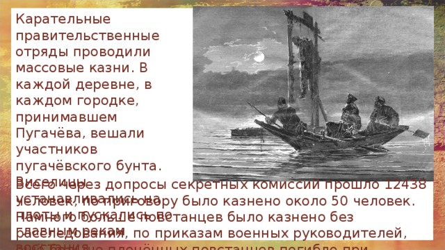 Карательные правительственные отряды проводили массовые казни. В каждой деревне, в каждом городке, принимавшем Пугачёва, вешали участников пугачёвского бунта. Виселицы устанавливались на плоты и пускались по главным рекам восстания. Всего через допросы секретных комиссий прошло 12438 человек, по приговору было казнено около 50 человек. Намного больше повстанцев было казнено без расследования, по приказам военных руководителей, ещё больше пленённых повстанцев погибло при этапировании и в заключении. 