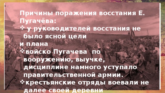 Причины поражения восстания Е. Пугачёва:  у руководителей восстания не было ясной цели и плана войско Пугачева по вооружению, выучке, дисциплине намного уступало правительственной армии. крестьянские отряды воевали не далее своей деревни жестокость пугачёвцев часто отталкивала от них бывших сторонников 