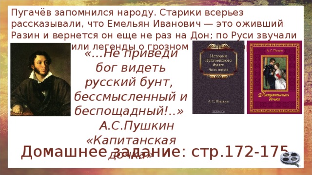 Пугачёв запомнился народу. Старики всерьез рассказывали, что Емельян Иванович — это оживший Разин и вернется он еще не раз на Дон; по Руси звучали песни и ходили легенды о грозном «амператоре и его детушках». «…Не приведи бог видеть русский бунт, бессмысленный и беспощадный!..»  А.С.Пушкин «Капитанская дочка» Домашнее задание: стр.172-175 