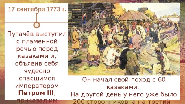 17 сентября 1773 г . Пугачёв выступил с пламенной речью перед казаками и, объявив себя чудесно спасшимся императором Петром III , приказал им собирать сторонников и готовится к военному походу на Оренбург. Он начал свой поход с 60 казаками. На другой день у него уже было 200 сторонников, а на третий - 400. 