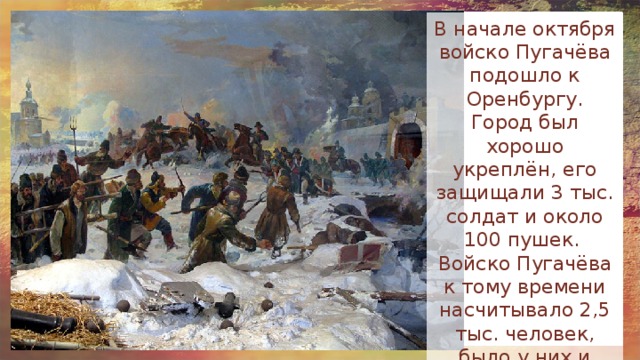 В начале октября войско Пугачёва подошло к Оренбургу. Город был хорошо укреплён, его защищали 3 тыс. солдат и около 100 пушек. Войско Пугачёва к тому времени насчитывало 2,5 тыс. человек, было у них и несколько десятков пушек. 