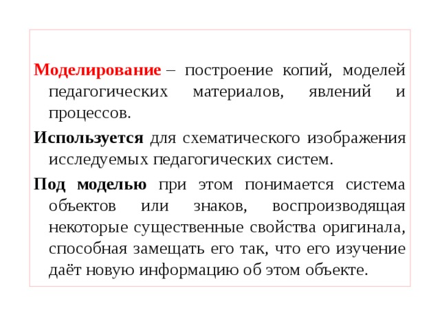  Моделирование  – построение копий, моделей педагогических материалов, явлений и процессов. Используется для схематического изображения исследуемых педагогических систем. Под моделью при этом понимается система объектов или знаков, воспроизводящая некоторые существенные свойства оригинала, способная замещать его так, что его изучение даёт новую информацию об этом объекте. 