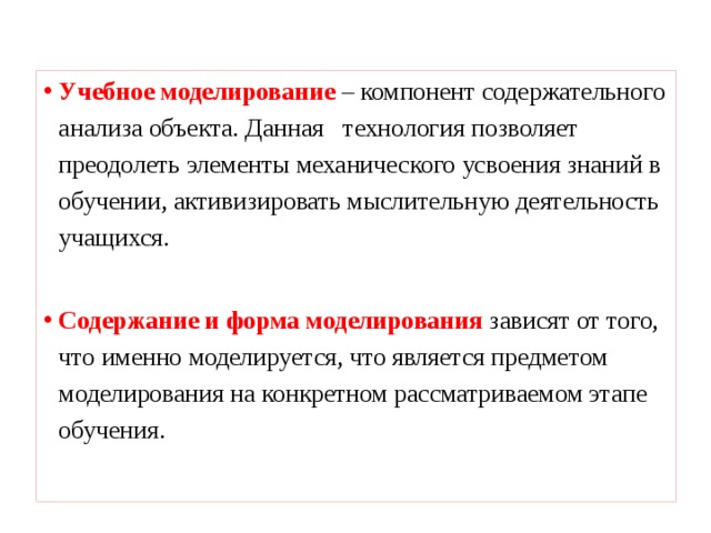 Учебное моделирование  – компонент содержательного анализа объекта. Данная технология позволяет преодолеть элементы механического усвоения знаний в обучении, активизировать мыслительную деятельность учащихся.  Содержание и форма моделирования зависят от того, что именно моделируется, что является предметом моделирования на конкретном рассматриваемом этапе обучения.   