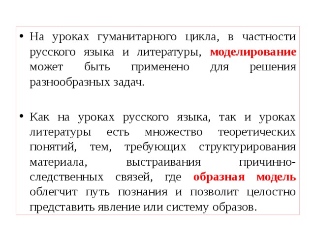 На уроках гуманитарного цикла, в частности русского языка и литературы, моделирование может быть применено для решения разнообразных задач. Как на уроках русского языка, так и уроках литературы есть множество теоретических понятий, тем, требующих структурирования материала, выстраивания причинно-следственных связей, где образная модель облегчит путь познания и позволит целостно представить явление или систему образов. 