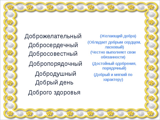 Доброжелательный (Желающий добра) (Обладает добрым сердцем, ласковый) Добросердечный Добросовестный (Честно выполняет свои обязанности) Добропорядочный (Достойный одобрения, порядочный) Добродушный (Добрый и мягкий по характеру) Добрый день Доброго здоровья 
