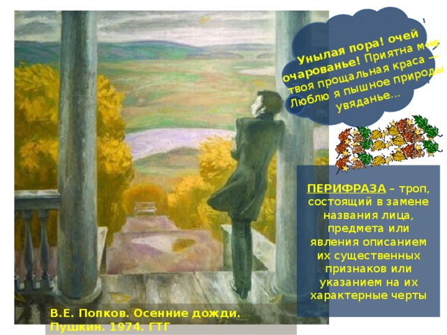 Унылая пора! очей очарованье! Приятна мне твоя прощальная краса — Люблю я пышное природы увяданье... ПЕРИФРАЗА – троп, состоящий в замене названия лица, предмета или явления описанием их существенных признаков или указанием на их характерные черты В.Е. Попков. Осенние дожди. Пушкин. 1974. ГТГ 