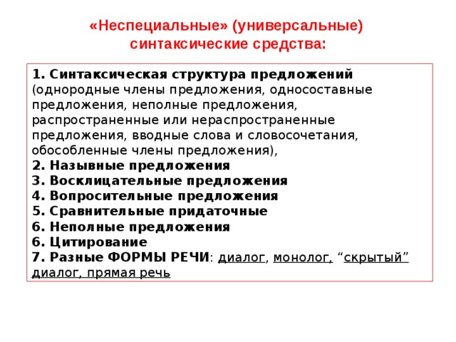 «Неспециальные» (универсальные) синтаксические средства: 1. Синтаксическая структура предложений (однородные члены предложения, односоставные предложения, неполные предложения, распространенные или нераспространенные предложения, вводные слова и словосочетания, обособленные члены предложения), 2. Назывные предложения 3. Восклицательные предложения 4. Вопросительные предложения 5. Сравнительные придаточные 6. Неполные предложения 6. Цитирование 7. Разные ФОРМЫ РЕЧИ : диалог , монолог, “ скрытый” диалог, прямая речь 