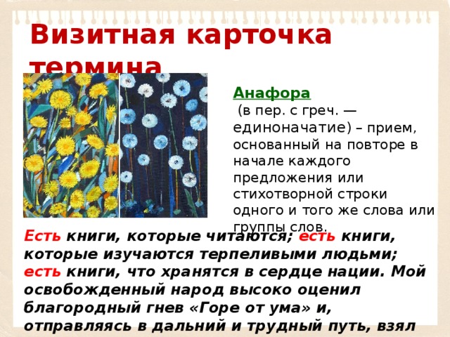 Визитная карточка термина Анафора   (в пер. с греч. — единоначатие ) – прием, основанный на повторе в начале каждого предложения или стихотворной строки одного и того же слова или группы слов. Есть книги, которые читаются; есть книги, которые изучаются терпеливыми людьми; есть книги, что хранятся в сердце нации. Мой освобожденный народ высоко оценил благородный гнев «Горе от ума» и, отправляясь в дальний и трудный путь, взял эту книгу с собой... 