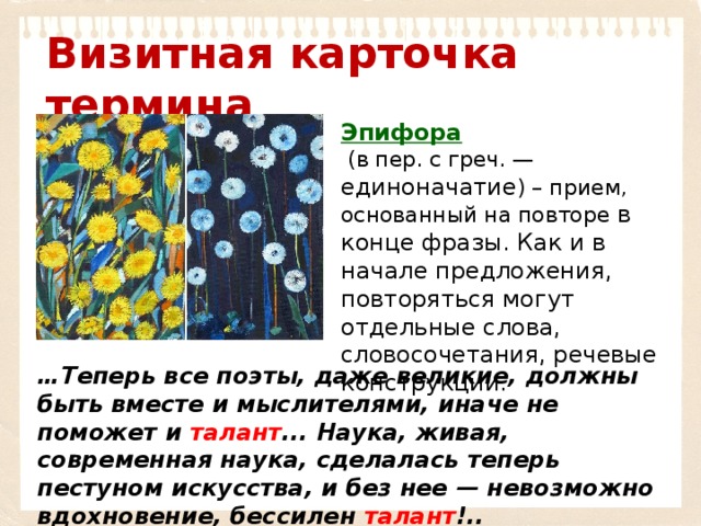 Визитная карточка термина Эпифора   (в пер. с греч. — единоначатие ) – прием, основанный на повторе в конце фразы. Как и в начале предложения, повторяться могут отдельные слова, словосочетания, речевые конструкции. … Теперь все поэты, даже великие, должны быть вместе и мыслителями, иначе не поможет и талант ... Наука, живая, современная наука, сделалась теперь пестуном искусства, и без нее — невозможно вдохновение, бессилен талант !.. 