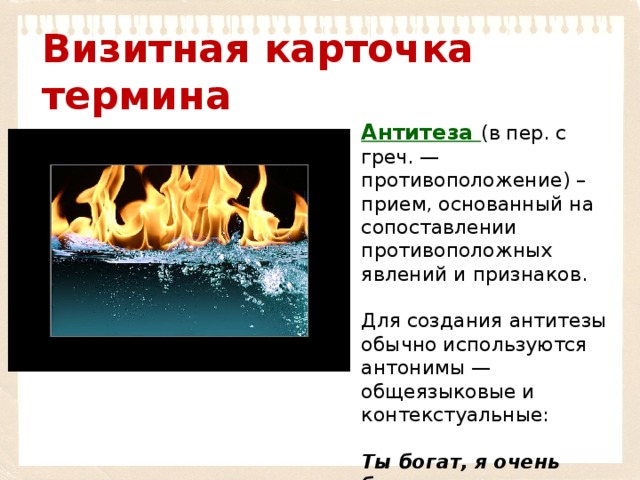 Визитная карточка термина Антитеза (в пер. с греч. — противоположение) – прием, основанный на сопоставлении противоположных явлений и признаков. Для создания антитезы обычно используются антонимы — общеязыковые и контекстуальные:  Ты богат, я очень беден, Ты — прозаик, я — поэт (А. С. Пушкин) 