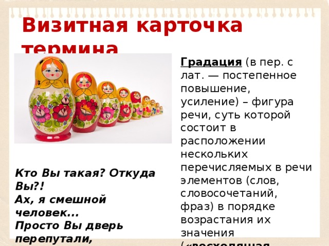 Визитная карточка термина Градация  (в пер. с лат. — постепенное повышение, усиление) – фигура речи, суть которой состоит в расположении нескольких перечисляемых в речи элементов (слов, словосочетаний, фраз) в порядке возрастания их значения ( «восходящая градация»)  или в порядке убывания значений (« нисходящая градация»).   Кто Вы такая? Откуда Вы?! Ах, я смешной человек... Просто Вы дверь перепутали, Улицу, город и век (Б. Ш. Окуджава) 