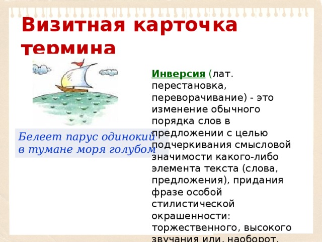 Визитная карточка термина Инверсия  ( лат. перестановка, переворачивание) - это изменение обычного порядка слов в предложении с целью подчеркивания смысловой значимости какого-либо элемента текста (слова, предложения), придания фразе особой стилистической окрашенности: торжественного, высокого звучания или, наоборот, разговорной, несколько сниженной характеристики. Белеет парус одинокий в тумане моря голубом 