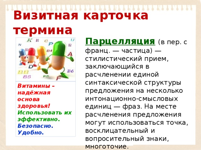 Визитная карточка термина Парцелляция   (в пер. с франц. — частица) — стилистический прием, заключающийся в расчленении единой синтаксической структуры предложения на несколько интонационно-смысловых единиц — фраз. На месте расчленения предложения могут использоваться точка, восклицательный и вопросительный знаки, многоточие. Витамины  – надёжная основа здоровья! Использовать их эффективно. Безопасно. Удобно. 