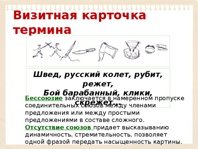 Визитная карточка термина Швед, русский колет, рубит, режет, Бой барабанный, клики, скрежет... Бессоюзие  заключается в намеренном пропуске соединительных союзов между членами предложения или между простыми предложениями в составе сложного. Отсутствие союзов   придает высказыванию динамичность, стремительность, позволяет одной фразой передать насыщенность картины. 