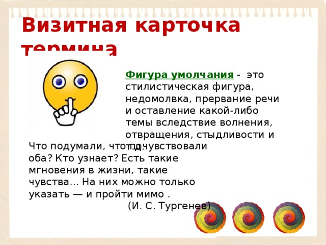 Визитная карточка термина Фигура умолчания   -  это стилистическая фигура, недомолвка, прервание речи и оставление какой-либо темы вследствие волнения, отвращения, стыдливости и т.д. Что подумали, что почувствовали оба? Кто узнает? Есть такие мгновения в жизни, такие чувства... На них можно только указать — и пройти мимо . (И. С. Тургенев) 