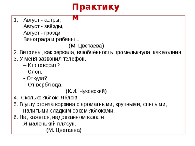 Практикум Август - астры,  Август - звёзды,  Август - грозди  Винограда и рябины...               (М. Цветаева) 2. Витрины, как зеркала, влюблённость промелькнула, как молния 3. У меня зазвонил телефон.   – Кто говорит?   – Слон.   - Откуда?   – От верблюда.                   (К.И. Чуковский) 4. Сколько яблок! Яблок! 5. В углу стояла корзина с ароматными, крупными, спелыми, налитыми сладким соком яблоками. 6. На, кажется, надрезанном канате  Я маленький плясун.                                   (М. Цветаева) 