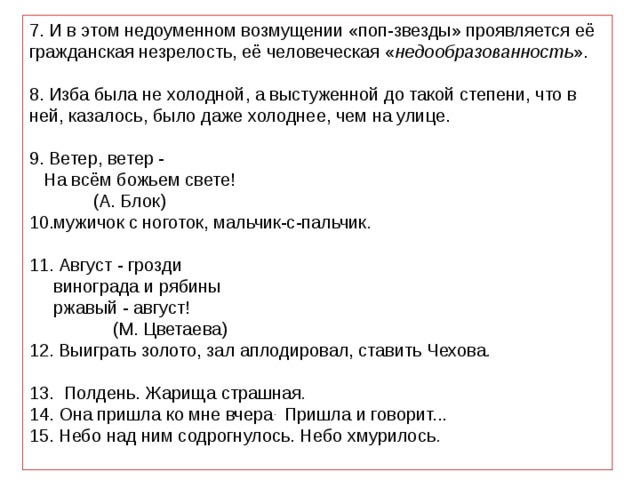 7. И в этом недоуменном возмущении «поп-звезды» проявляется её гражданская незрелость, её человеческая « недообразованность ». 8. Изба была не холодной, а выстуженной до такой степени, что в ней, казалось, было даже холоднее, чем на улице. 9. Ветер, ветер -  На всём божьем свете!                      (А. Блок) 10.мужичок с ноготок, мальчик-с-пальчик . 11. Август - грозди   винограда и рябины   ржавый - август!                      (М. Цветаева) 12. Выиграть золото, зал аплодировал, ставить Чехова . 13.  Полдень. Жарища страшная . 14. Она пришла ко мне вчера . Пришла и говорит... 15. Небо над ним содрогнулось. Небо хмурилось . 