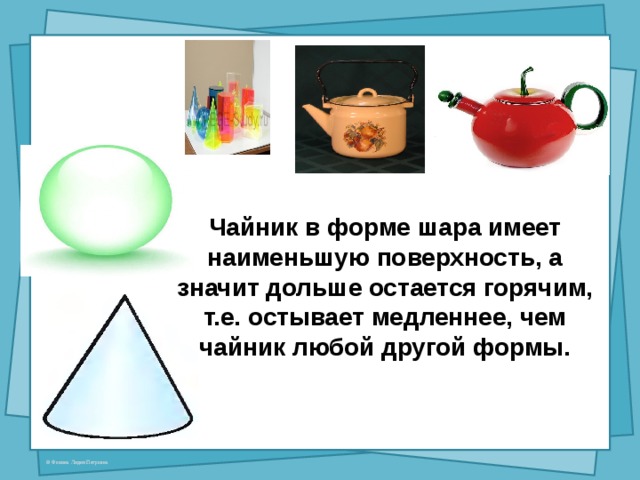  Чайник в форме шара имеет наименьшую поверхность, а значит дольше остается горячим, т.е. остывает медленнее, чем чайник любой другой формы. 