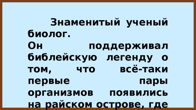  Знаменитый ученый биолог. Он поддерживал библейскую легенду о том, что всё-таки первые пары организмов появились на райском острове, где они размножались.  Кто этот ученый? 