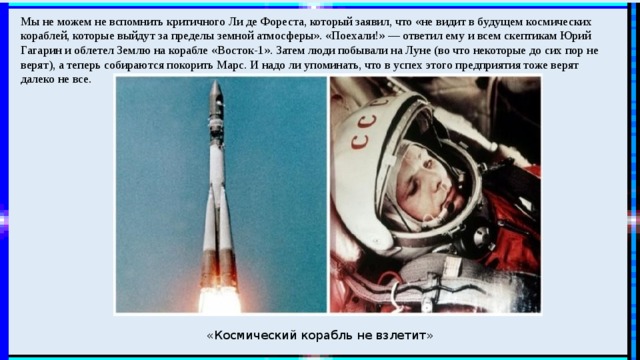 Мы не можем не вспомнить критичного Ли де Фореста, который заявил, что «не видит в будущем космических кораблей, которые выйдут за пределы земной атмосферы». «Поехали!» — ответил ему и всем скептикам Юрий Гагарин и облетел Землю на корабле «Восток-1». Затем люди побывали на Луне (во что некоторые до сих пор не верят), а теперь собираются покорить Марс. И надо ли упоминать, что в успех этого предприятия тоже верят далеко не все. «Космический корабль не взлетит» 