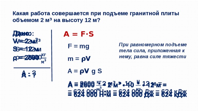 Какая работа совершается при подъеме гранитной плиты объемом 2 м ³  на высоту 12 м? A = F·S   Дано: V = 2 м ³ S = 12 м ρ = 2600  А - ?  При равномерном подъеме тела сила, приложенная к нему, равна силе тяжести F = mg m = ρV A = ρV g S A = 2600 • 2 м ³ • 10 • 12 м =   = 624 000 Н•м = 624 000 Дж = 624 кДж   
