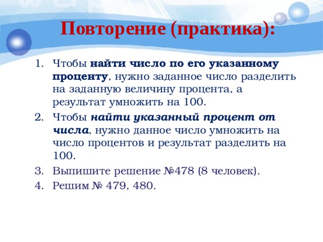 Повторение (практика): Чтобы  найти число по его указанному проценту , нужно заданное число разделить на заданную величину процента, а результат умножить на 100. Чтобы  найти указанный процент от  числа , нужно данное число умножить на число процентов и результат разделить на 100. Выпишите решение №478 (8 человек). Решим № 479, 480. 