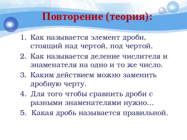 Повторение (теория): Как называется элемент дроби, стоящий над чертой, под чертой. Как называется деление числителя и знаменателя на одно и то же число. Каким действием можно заменить дробную черту. Для того чтобы сравнить дроби с разными знаменателями нужно… 5. Какая дробь называется правильной. 