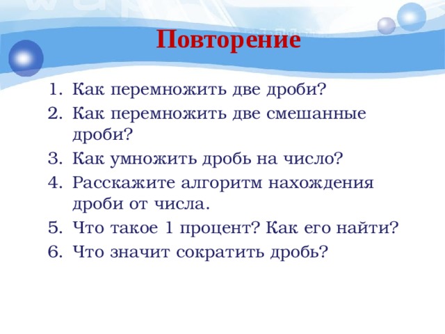 Повторение Как перемножить две дроби? Как перемножить две смешанные дроби? Как умножить дробь на число? Расскажите алгоритм нахождения дроби от числа. Что такое 1 процент? Как его найти? Что значит сократить дробь? 