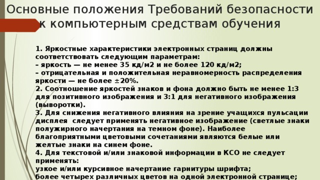 Основные положения Требований безопасности к компьютерным средствам обучения 1. Яркостные характеристики электронных страниц должны соответствовать следующим параметрам: – яркость — не менее 35 кд/м2 и не более 120 кд/м2; – отрицательная и положительная неравномерность распределения яркости — не более ±20%. 2. Соотношение яркостей знаков и фона должно быть не менее 1:3 для позитивного изображения и 3:1 для негативного изображения (выворотки). 3. Для снижения негативного влияния на зрение учащихся пульсации дисплея следует применять негативное изображение (светлые знаки полужирного начертания на темном фоне). Наиболее благоприятными цветовыми сочетаниями являются белые или желтые знаки на синем фоне. 4. Для текстовой и/или знаковой информации в КСО не следует применять: узкое и/или курсивное начертание гарнитуры шрифта; более четырех различных цветов на одной электронной странице; красный фон; «движущиеся» строки по горизонтали и вертикали.  