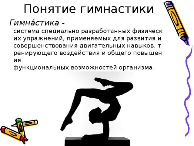   Гимна́стика - система специально разработанных физических упражнений, применяемых для развития и совершенствования двигательных навыков, тренирующего воздействия и общего повышения функциональных возможностей организма. 