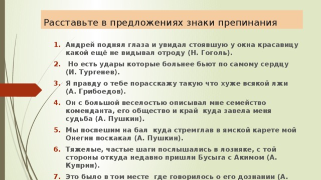 Расставьте в предложениях знаки препинания Андрей поднял глаза и увидал стоявшую у окна красавицу какой ещё не видывал отроду (Н. Гоголь).  Но есть удары которые больнее бьют по самому сердцу (И. Тургенев). Я правду о тебе порасскажу такую что хуже всякой лжи (А. Грибоедов). Он с большой веселостью описывал мне семейство коменданта, его общество и край куда завела меня судьба (А. Пушкин). Мы поспешим на бал куда стремглав в ямской карете мой Онегин поскакал (А. Пушкин). Тяжелые, частые шаги послышались в лозняке, с той стороны откуда недавно пришли Бусыга с Акимом (А. Куприн). Это было в том месте где говорилось о его дознании (А. Куприн). 