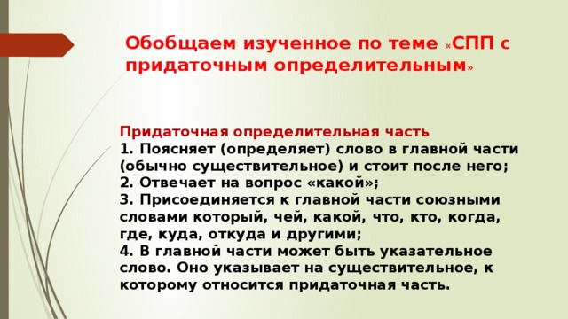 Обобщаем изученное по теме « СПП с придаточным определительным » Придаточная определительная часть 1. Поясняет (определяет) слово в главной части (обычно существительное) и стоит после него; 2. Отвечает на вопрос «какой»; 3. Присоединяется к главной части союзными словами который, чей, какой, что, кто, когда, где, куда, откуда и другими; 4. В главной части может быть указательное слово. Оно указывает на существительное, к которому относится придаточная часть. 