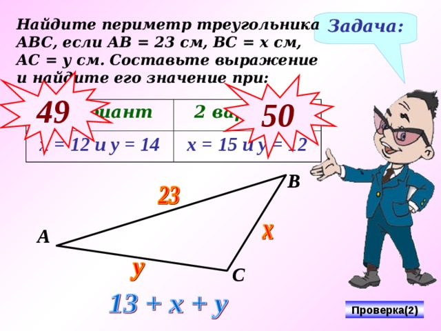 Найдите периметр треугольника АВС, если АВ = 23 см, ВС = х см, АС = у см. Составьте выражение и найдите его значение при: Задача: 49 50 1 вариант х = 12 и у = 14 2 вариант х = 15 и у = 12 В А С Проверка(2) 5 