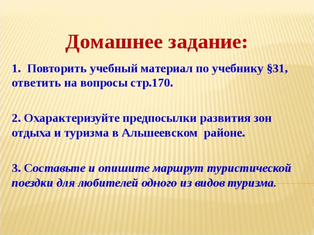 Домашнее задание: 1. Повторить учебный материал по учебнику §31, ответить на вопросы стр.170.  2. Охарактеризуйте предпосылки развития зон отдыха и туризма в Альшеевском районе.  3. С оставьте и опишите маршрут туристической поездки для любителей одного из видов туризма. 