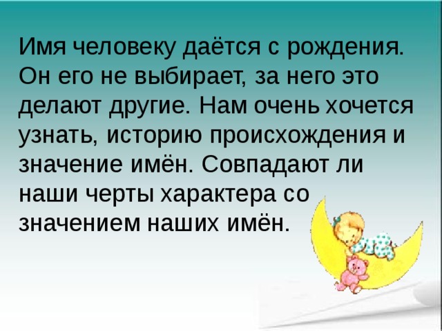 Имя человеку даётся с рождения. Он его не выбирает, за него это делают другие. Нам очень хочется узнать, историю происхождения и значение имён. Совпадают ли наши черты характера со значением наших имён. 