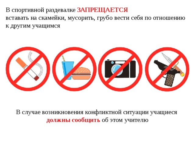 В спортивной раздевалке ЗАПРЕЩАЕТСЯ   вставать на скамейки, мусорить, грубо вести себя по отношению к другим учащимся В случае возникновения конфликтной ситуации учащиеся должны сообщить об этом учителю 