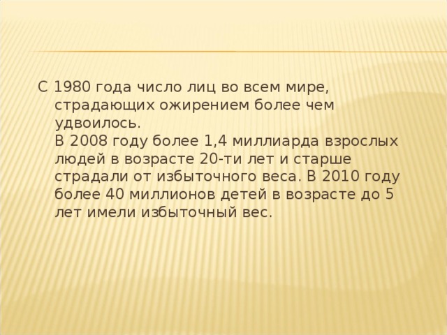 С 1980 года число лиц во всем мире, страдающих ожирением более чем удвоилось.  В 2008 году более 1,4 миллиарда взрослых людей в возрасте 20-ти лет и старше страдали от избыточного веса. В 2010 году более 40 миллионов детей в возрасте до 5 лет имели избыточный вес. 