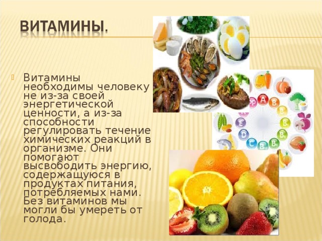 Витамины необходимы человеку не из-за своей энергетической ценности, а из-за способности регулировать течение химических реакций в организме. Они помогают высвободить энергию, содержащуюся в продуктах питания, потребляемых нами. Без витаминов мы могли бы умереть от голода. 