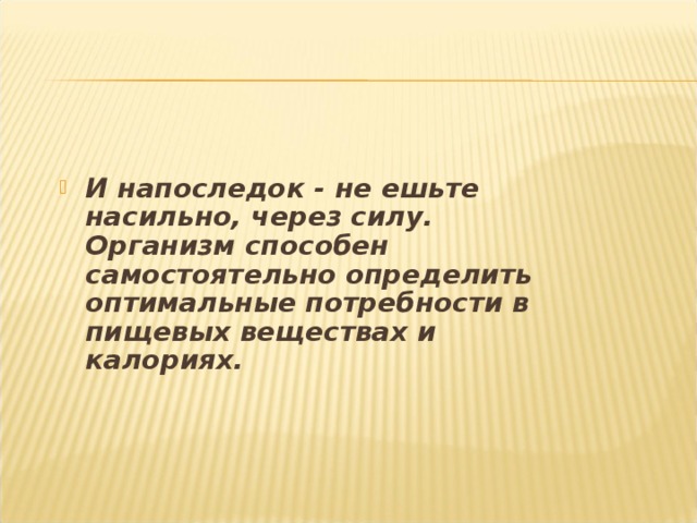 И напоследок - не ешьте насильно, через силу. Организм способен самостоятельно определить оптимальные потребности в пищевых веществах и калориях. 