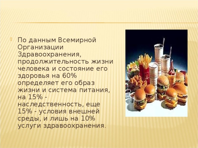 По данным Всемирной Организации Здравоохранения, продолжительность жизни человека и состояние его здоровья на 60% определяет его образ жизни и система питания, на 15% - наследственность, еще 15% - условия внешней среды, и лишь на 10% услуги здравоохранения . 