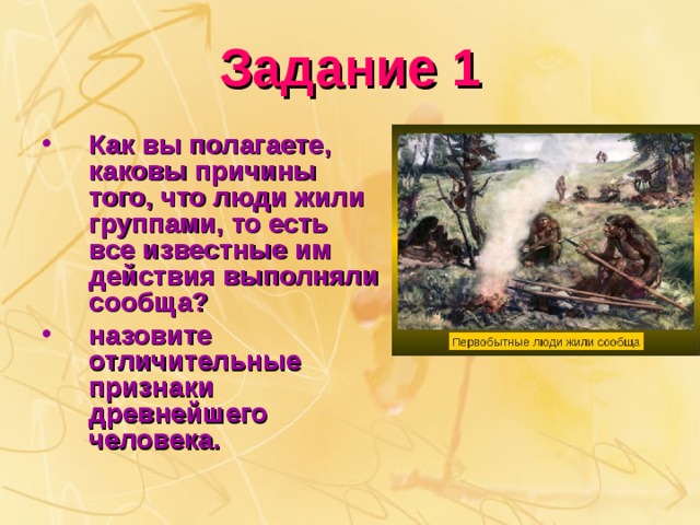 Задание 1 Как вы полагаете, каковы причины того, что люди жили группами, то есть все известные им действия выполняли сообща? назовите отличительные признаки древнейшего человека. 