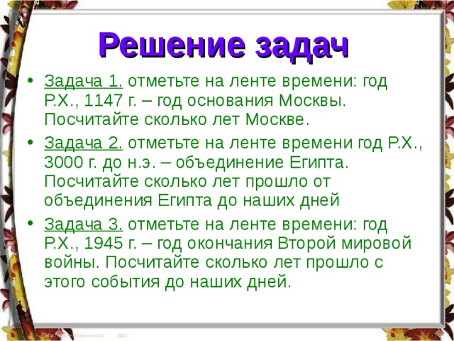Решение задач  Задача 1. отметьте на ленте времени: год Р.Х., 1147 г. – год основания Москвы. Посчитайте сколько лет Москве. Задача 2. отметьте на ленте времени год Р.Х., 3000 г. до н.э. – объединение Египта. Посчитайте сколько лет прошло от объединения Египта до наших дней Задача 3. отметьте на ленте времени: год Р.Х., 1945 г. – год окончания Второй мировой войны. Посчитайте сколько лет прошло с этого события до наших дней. 
