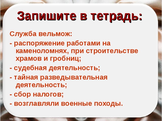 Запишите в тетрадь:  Служба вельмож: - распоряжение работами на каменоломнях, при строительстве храмов и гробниц; - судебная деятельность; - тайная разведывательная деятельность; - сбор налогов; - возглавляли военные походы. 