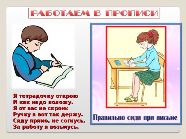 Я тетрадочку открою И как надо положу. Я от вас не скрою: Ручку я вот так держу. Сяду прямо, не согнусь, За работу я возьмусь. 