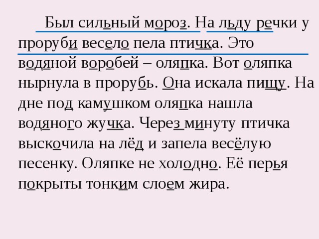  Был сил ь ный м о ро з . На л ь ду р е чки у проруб и вес е л о пела пти чк а. Это в о д я ной в о р о бей – оля п ка. Вот о ляпка нырнула в прору б ь. О на искала пи щу . На дне по д кам у шком оля п ка нашла вод я но г о жу чк а. Чере з м и нуту птичка выск о чила на лё д и запела вес ё лую песенку. Оляпке не хол о дн о . Её пер ь я п о крыты тонк и м сло е м жира. 